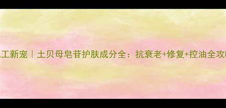 图片 ✨化工新宠｜土贝母皂苷护肤成分全：抗衰老+修复+控油全攻略💡.jpg