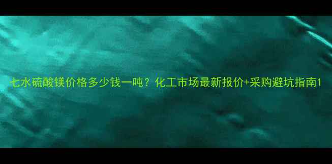 图片 七水硫酸镁价格多少钱一吨？化工市场最新报价+采购避坑指南1.jpg