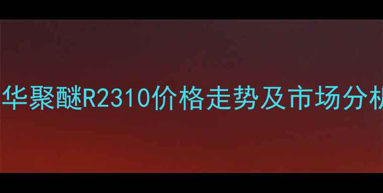 图片 万华聚醚R2310价格走势及市场分析1.jpg