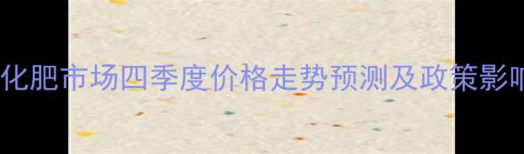 图片 下半年化肥市场四季度价格走势预测及政策影响分析2.jpg