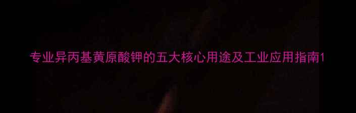 图片 专业异丙基黄原酸钾的五大核心用途及工业应用指南1.jpg