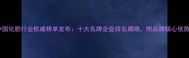 图片 中国化肥行业权威榜单发布：十大名牌企业排名揭晓，附品牌核心优势1.jpg