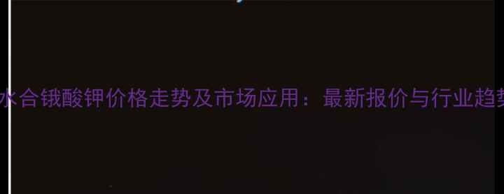 图片 二水合锇酸钾价格走势及市场应用：最新报价与行业趋势1.jpg