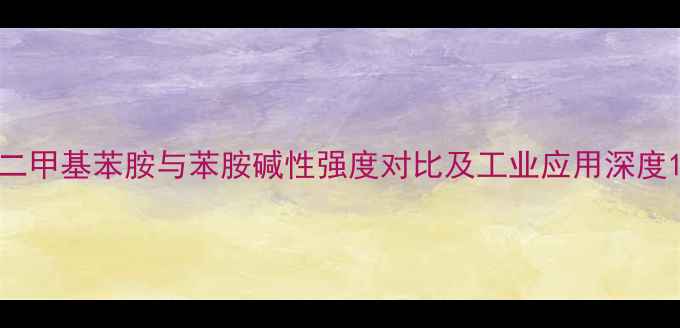 图片 二甲基苯胺与苯胺碱性强度对比及工业应用深度1.jpg