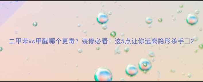 图片 二甲苯vs甲醛哪个更毒？装修必看！这5点让你远离隐形杀手🔥2.jpg