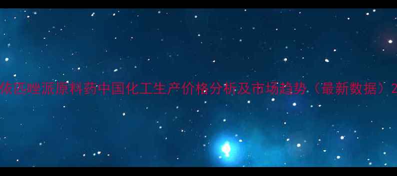 图片 依匹唑派原料药中国化工生产价格分析及市场趋势（最新数据）2.jpg