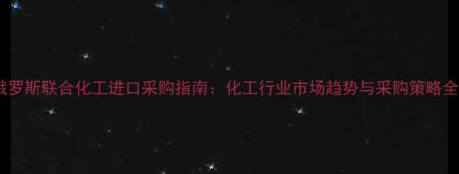图片 俄罗斯联合化工进口采购指南：化工行业市场趋势与采购策略全1.jpg