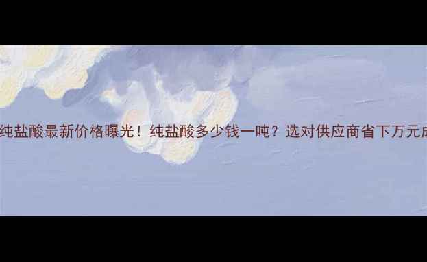 图片 化学纯盐酸最新价格曝光！纯盐酸多少钱一吨？选对供应商省下万元成本2.jpg