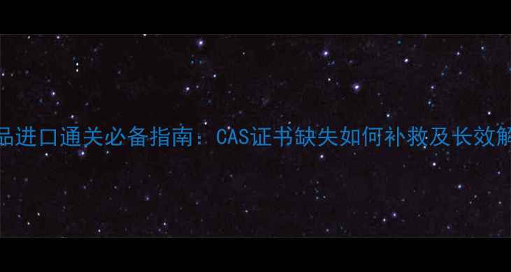 图片 化工产品进口通关必备指南：CAS证书缺失如何补救及长效解决方案.jpg