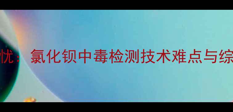 图片 化工安全隐忧：氯化钡中毒检测技术难点与综合防控策略.jpg