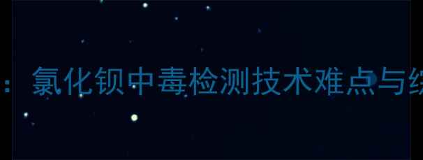 图片 化工安全隐忧：氯化钡中毒检测技术难点与综合防控策略1.jpg