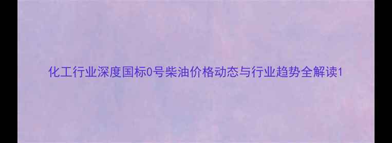 图片 化工行业深度国标0号柴油价格动态与行业趋势全解读1.jpg