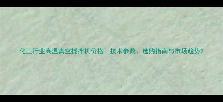 图片 化工行业高温真空搅拌机价格：技术参数、选购指南与市场趋势2.jpg