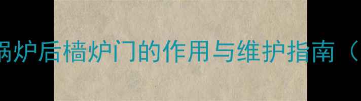 图片 化工设备必看！锅炉后樯炉门的作用与维护指南（附安全操作全）2.jpg