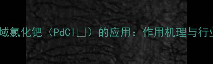 图片 化工领域氯化钯（PdCl₂）的应用：作用机理与行业实践1.jpg