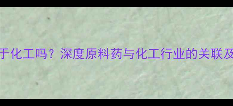 图片 原料药属于化工吗？深度原料药与化工行业的关联及行业分类.jpg