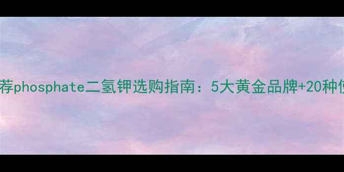 图片 国内权威推荐phosphate二氢钾选购指南：5大黄金品牌+20种使用场景全2.jpg