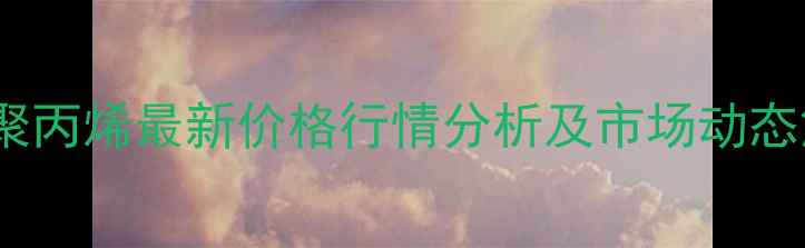 图片 国内聚丙烯最新价格行情分析及市场动态解读2.jpg