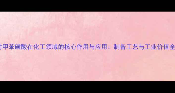 图片 对甲苯磺酸在化工领域的核心作用与应用：制备工艺与工业价值全1.jpg