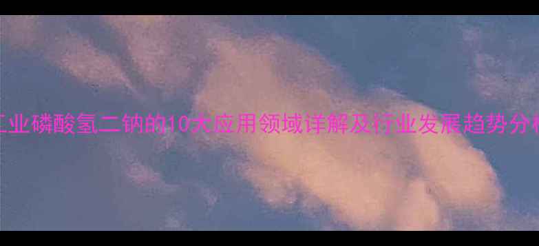 图片 工业磷酸氢二钠的10大应用领域详解及行业发展趋势分析.jpg