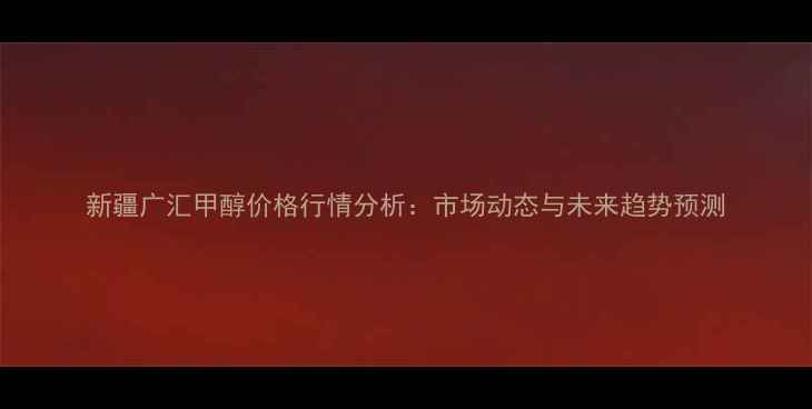 图片 新疆广汇甲醇价格行情分析：市场动态与未来趋势预测.jpg