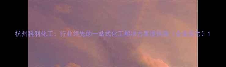 图片 杭州科利化工：行业领先的一站式化工解决方案提供商（企业实力）1.jpg