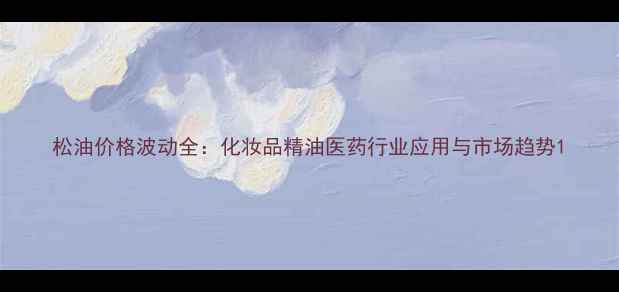 图片 松油价格波动全：化妆品精油医药行业应用与市场趋势1.jpg