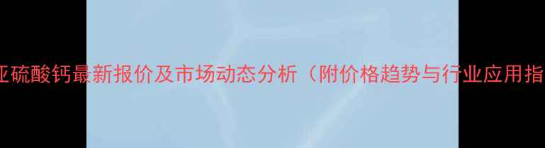 图片 枣庄亚硫酸钙最新报价及市场动态分析（附价格趋势与行业应用指南）1.jpg