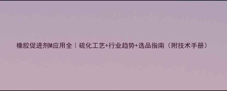 图片 橡胶促进剂M应用全｜硫化工艺+行业趋势+选品指南（附技术手册）.jpg