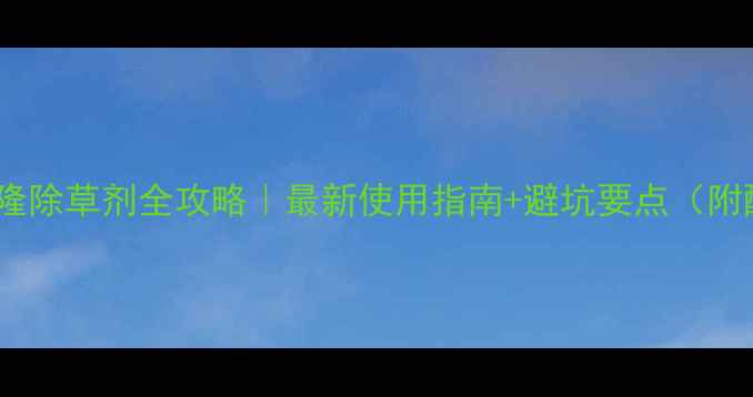 图片 氯吡密磺隆除草剂全攻略｜最新使用指南+避坑要点（附配比表）1.jpg