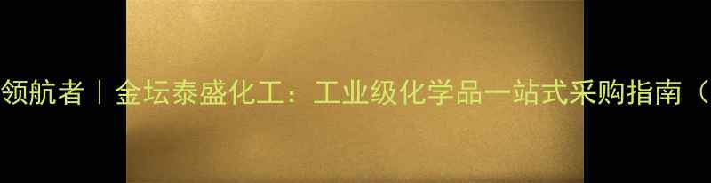 图片 江苏金坛化工领航者｜金坛泰盛化工：工业级化学品一站式采购指南（附权威推荐）.jpg