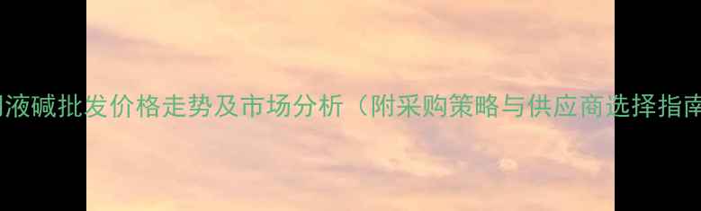 图片 江门液碱批发价格走势及市场分析（附采购策略与供应商选择指南）2.jpg