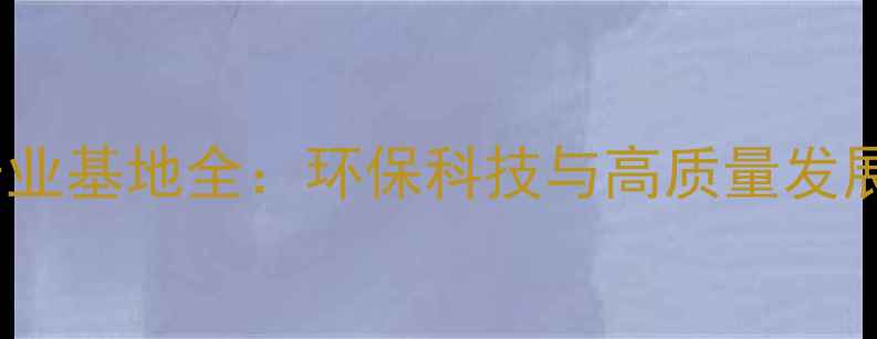 图片 浙江绍兴上虞化工产业基地全：环保科技与高质量发展双驱动的行业标杆1.jpg