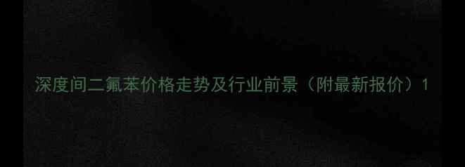 图片 深度间二氟苯价格走势及行业前景（附最新报价）1.jpg