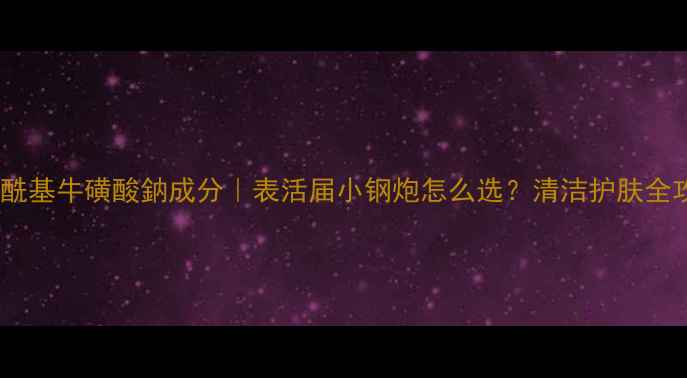 图片 甲基油酰基牛磺酸鈉成分｜表活届小钢炮怎么选？清洁护肤全攻略！1.jpg