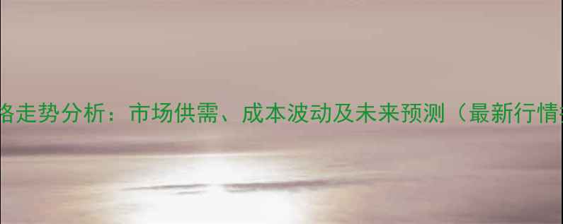 图片 甲苯价格走势分析：市场供需、成本波动及未来预测（最新行情报告）1.jpg