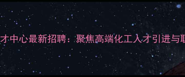图片 石景山化工人才中心最新招聘：聚焦高端化工人才引进与职业发展指南1.jpg