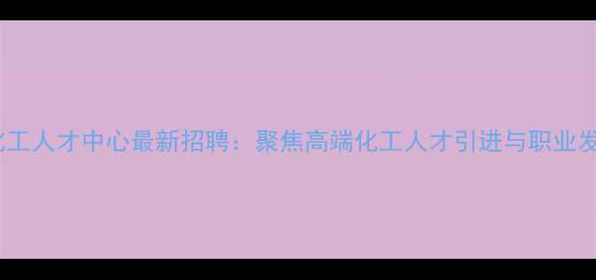 图片 石景山化工人才中心最新招聘：聚焦高端化工人才引进与职业发展指南2.jpg
