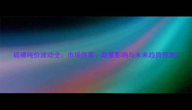 图片 硫磺吨价波动全：市场供需、政策影响与未来趋势预测2.jpg