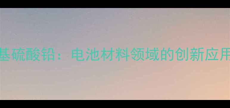 图片 硫酸铅与甲基硫酸铅：电池材料领域的创新应用与生产技术.jpg