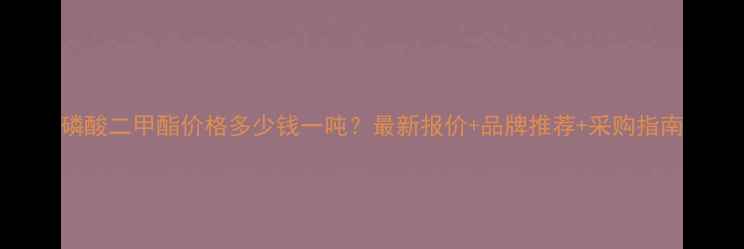 图片 磷酸二甲酯价格多少钱一吨？最新报价+品牌推荐+采购指南.jpg