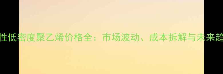 图片 线性低密度聚乙烯价格全：市场波动、成本拆解与未来趋势.jpg