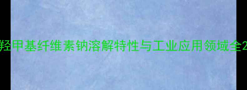 图片 羟甲基纤维素钠溶解特性与工业应用领域全2.jpg