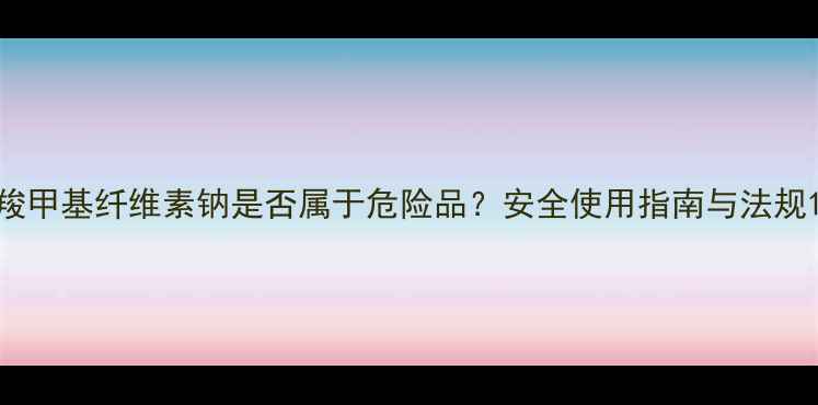 图片 羧甲基纤维素钠是否属于危险品？安全使用指南与法规1.jpg