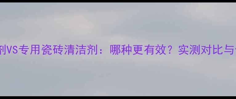 图片 草酸清洗剂VS专用瓷砖清洁剂：哪种更有效？实测对比与使用指南2.jpg