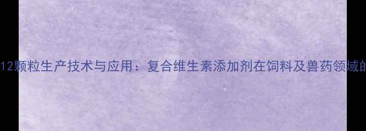 图片 赖氨酸维B12颗粒生产技术与应用：复合维生素添加剂在饲料及兽药领域的创新突破.jpg