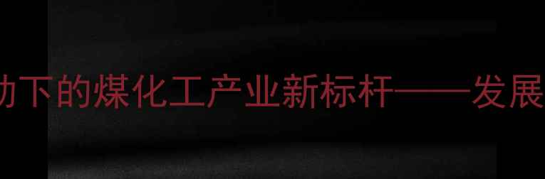 图片 陕西华电榆横煤化工：创新驱动下的煤化工产业新标杆——发展现状、技术创新与环境影响全2.jpg