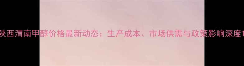 图片 陕西渭南甲醇价格最新动态：生产成本、市场供需与政策影响深度1.jpg