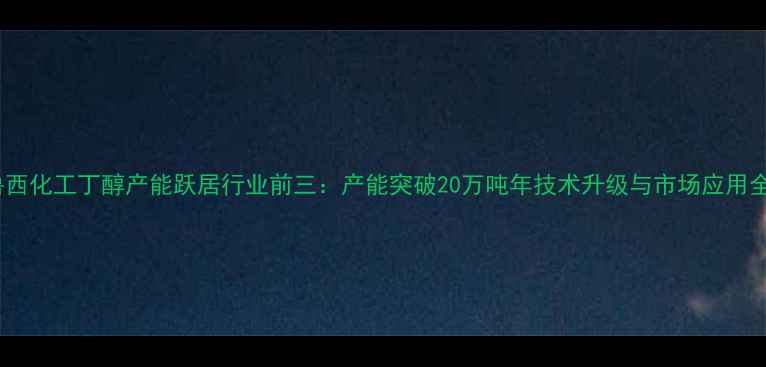 图片 鲁西化工丁醇产能跃居行业前三：产能突破20万吨年技术升级与市场应用全1.jpg