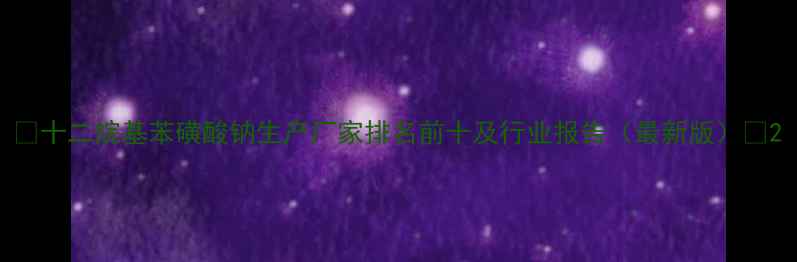 图片 🌟十二烷基苯磺酸钠生产厂家排名前十及行业报告（最新版）🌟2.jpg